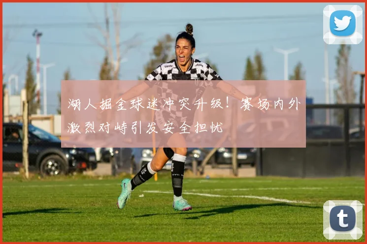 湖人掘金球迷冲突升级！赛场内外激烈对峙引发安全担忧