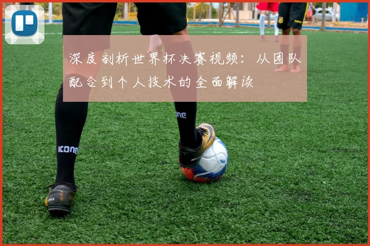 深度剖析世界杯决赛视频：从团队配合到个人技术的全面解读