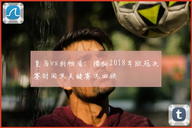 皇马vs利物浦：揭秘2018年欧冠决赛时间及关键赛况回顾