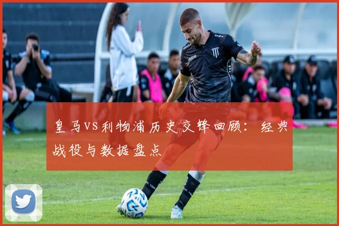 皇马vs利物浦历史交锋回顾:经典战役与数据盘点