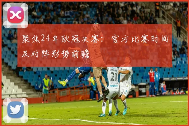 聚焦24年欧冠决赛:官方比赛时间及对阵形势前瞻