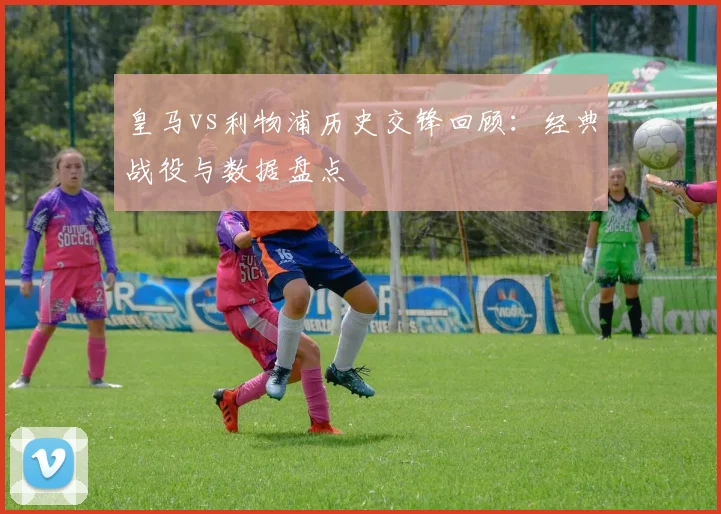 皇马vs利物浦历史交锋回顾:经典战役与数据盘点