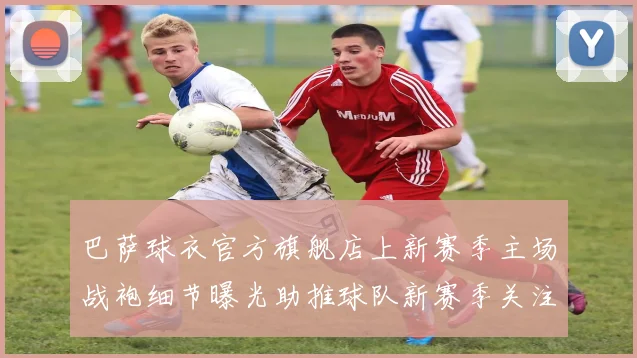 巴萨球衣官方旗舰店上新赛季主场战袍细节曝光助推球队新赛季关注