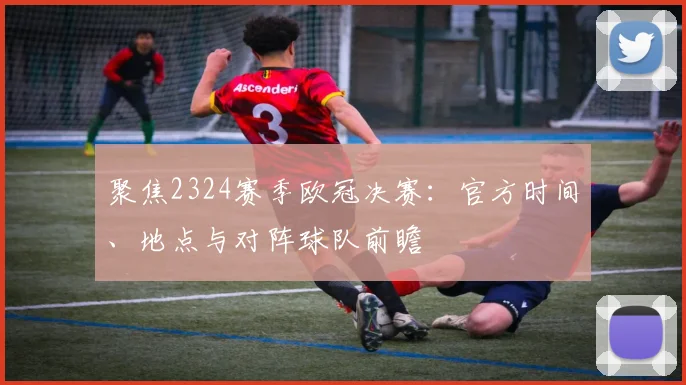 聚焦2324赛季欧冠决赛：官方时间、地点与对阵球队前瞻