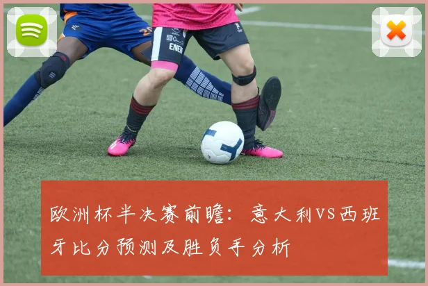 欧洲杯半决赛前瞻:意大利vs西班牙比分预测及胜负手分析