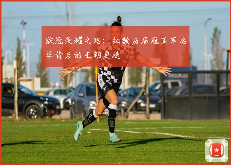 欧冠荣耀之路：细数历届冠亚军名单背后的王朝更迭