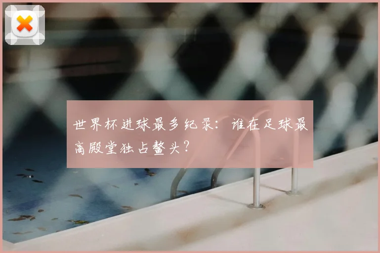 世界杯进球最多纪录:谁在足球最高殿堂独占鳌头?