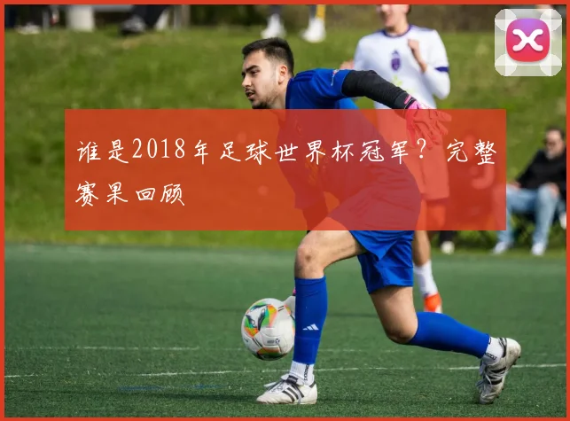 谁是2018年足球世界杯冠军?完整赛果回顾
