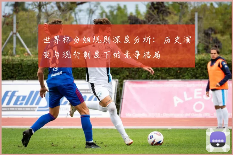 世界杯分组规则深度分析:历史演变与现行制度下的竞争格局