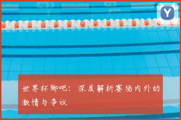 世界杯聊吧:深度解析赛场内外的激情与争议
