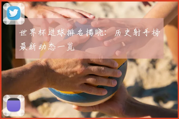 世界杯进球排名揭晓:历史射手榜最新动态一览