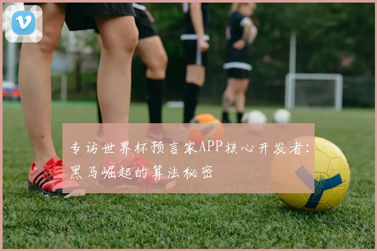 专访世界杯预言家APP核心开发者:黑马崛起的算法秘密