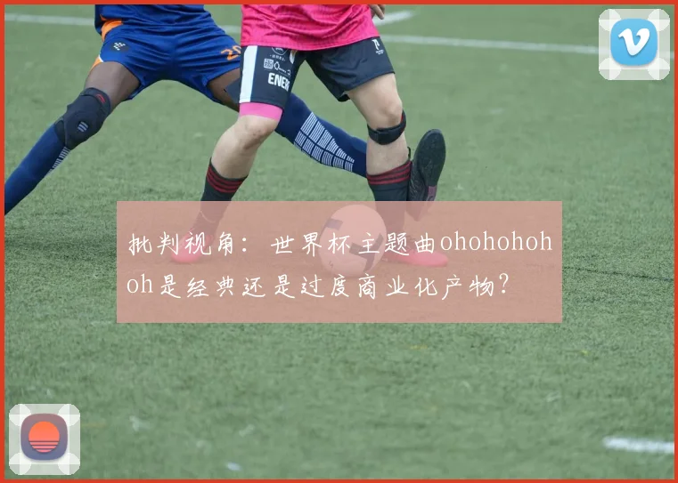 批判视角:世界杯主题曲ohohohohoh是经典还是过度商业化产物?