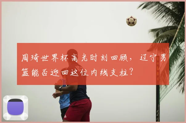 周琦世界杯高光时刻回顾,辽宁男篮能否迎回这位内线支柱?