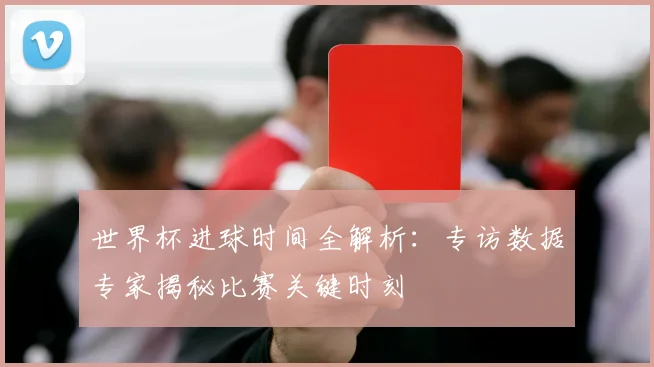 世界杯进球时间全解析:专访数据专家揭秘比赛关键时刻