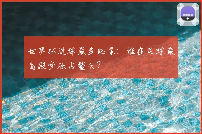 世界杯进球最多纪录:谁在足球最高殿堂独占鳌头?