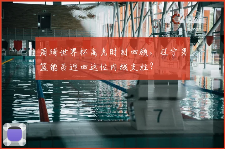 周琦世界杯高光时刻回顾,辽宁男篮能否迎回这位内线支柱?