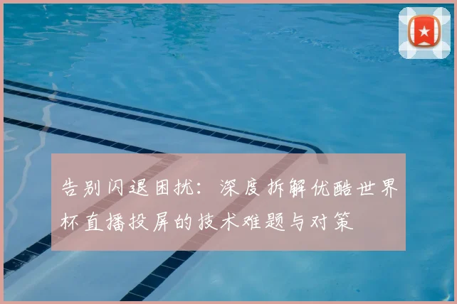 告别闪退困扰:深度拆解优酷世界杯直播投屏的技术难题与对策