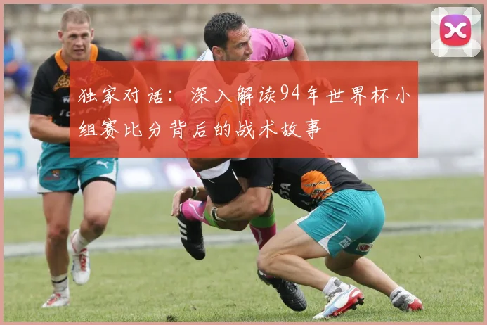 独家对话：深入解读94年世界杯小组赛比分背后的战术故事