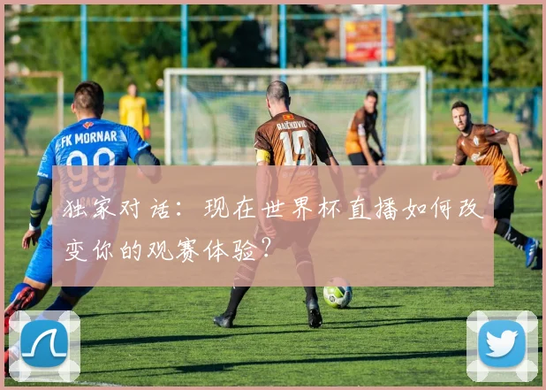 独家对话:现在世界杯直播如何改变你的观赛体验?